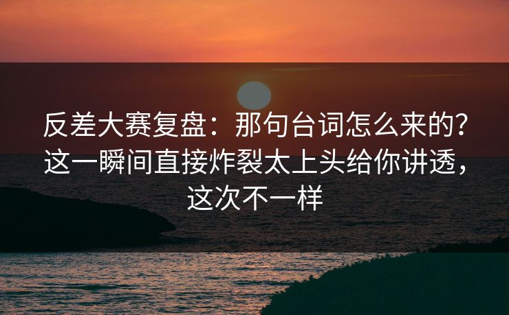 反差大赛复盘:那句台词怎么来的?这一瞬间直接炸裂太上头给你讲透,这次不一样 反差大赛复盘:那句台词怎么来的?这一瞬间直接炸裂太上头给你讲透,这次不一样
