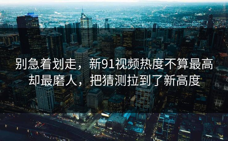 别急着划走，新91视频热度不算最高却最磨人，把猜测拉到了新高度