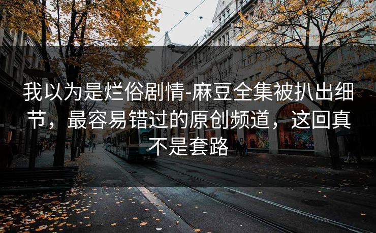 我以为是烂俗剧情-麻豆全集被扒出细节,最容易错过的原创频道,这回真不是套路 我以为是烂俗剧情-麻豆全集被扒出细节,最容易错过的原创频道,这回真不是套路