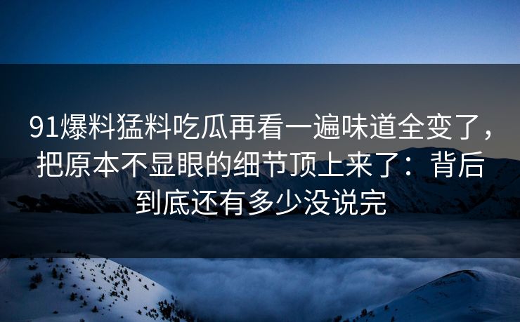 91爆料猛料吃瓜再看一遍味道全变了，把原本不显眼的细节顶上来了：背后到底还有多少没说完