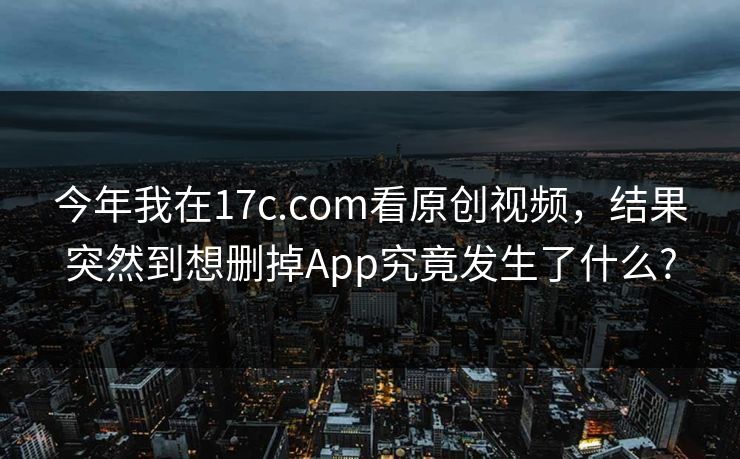 今年我在17c.com看原创视频,结果突然到想删掉App究竟发生了什么? 今年我在17c.com看原创视频,结果突然到想删掉App究竟发生了什么?
