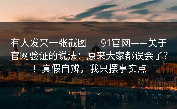 有人发来一张截图 | 91官网——关于官网验证的说法:原来大家都误会了?!真假自辨,我只摆事实点 有人发来一张截图 | 91官网——关于官网验证的说法:原来大家都误会了?!真假自辨,我只摆事实点