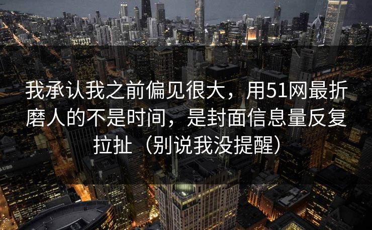 我承认我之前偏见很大,用51网最折磨人的不是时间,是封面信息量反复拉扯(别说我没提醒) 我承认我之前偏见很大,用51网最折磨人的不是时间,是封面信息量反复拉扯(别说我没提醒)