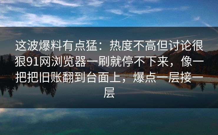 这波爆料有点猛:热度不高但讨论很狠91网浏览器一刷就停不下来,像一把把旧账翻到台面上,爆点一层接一层 这波爆料有点猛:热度不高但讨论很狠91网浏览器一刷就停不下来,像一把把旧账翻到台面上,爆点一层接一层