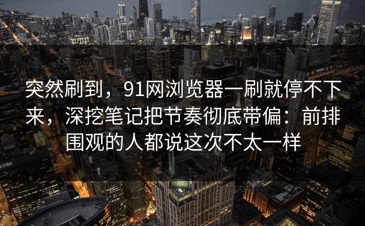 突然刷到，91网浏览器一刷就停不下来，深挖笔记把节奏彻底带偏：前排围观的人都说这次不太一样