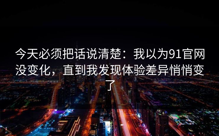 今天必须把话说清楚:我以为91官网没变化,直到我发现体验差异悄悄变了 今天必须把话说清楚:我以为91官网没变化,直到我发现体验差异悄悄变了
