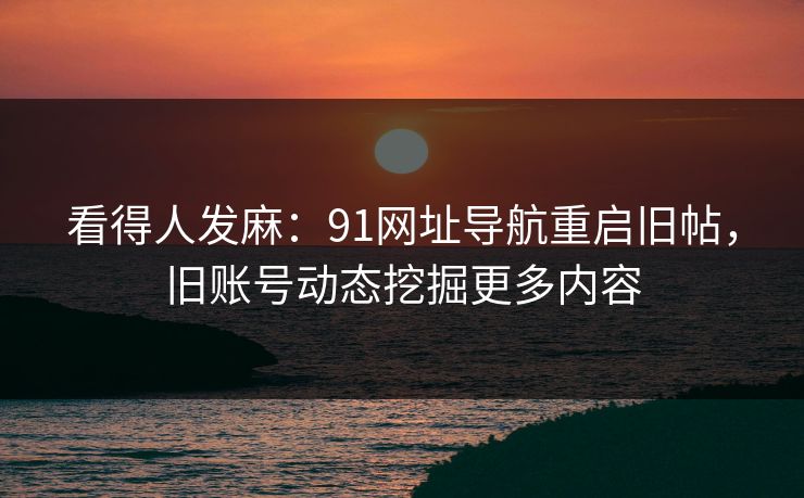 看得人发麻：91网址导航重启旧帖，旧账号动态挖掘更多内容