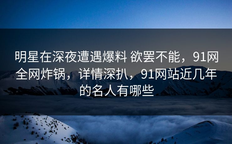 明星在深夜遭遇爆料 欲罢不能，91网全网炸锅，详情深扒，91网站近几年的名人有哪些