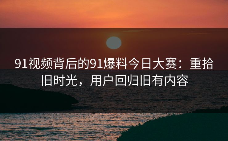 91视频背后的91爆料今日大赛:重拾旧时光,用户回归旧有内容 91视频背后的91爆料今日大赛:重拾旧时光,用户回归旧有内容