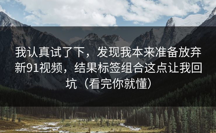 我认真试了下,发现我本来准备放弃新91视频,结果标签组合这点让我回坑(看完你就懂) 我认真试了下,发现我本来准备放弃新91视频,结果标签组合这点让我回坑(看完你就懂)