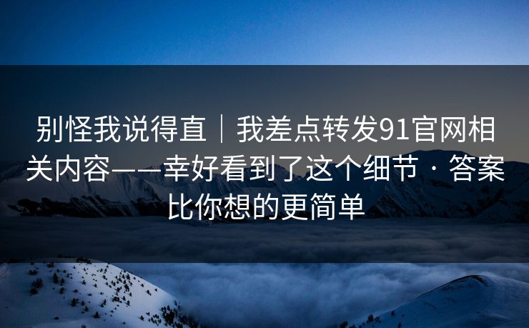别怪我说得直|我差点转发91官网相关内容——幸好看到了这个细节 · 答案比你想的更简单 别怪我说得直|我差点转发91官网相关内容——幸好看到了这个细节 · 答案比你想的更简单