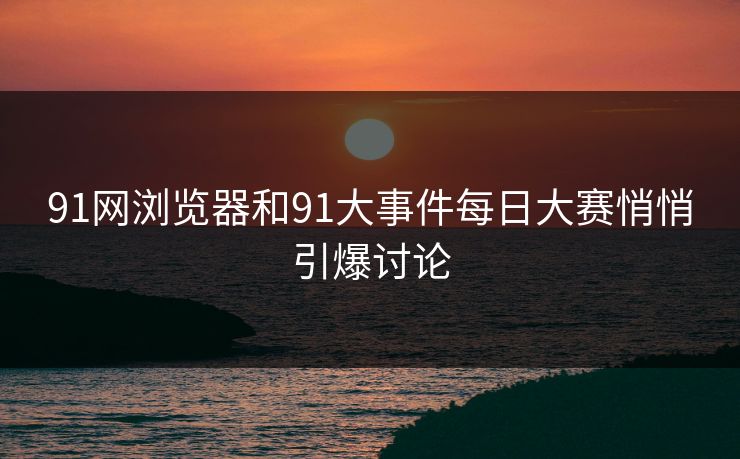 91网浏览器和91大事件每日大赛悄悄引爆讨论